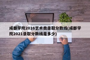 成都学院2016艺术类录取分数线(成都学院2021录取分数线是多少)