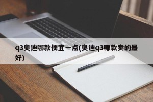 q3奥迪哪款便宜一点(奥迪q3哪款卖的最好)
