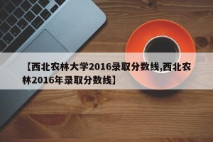 【西北农林大学2016录取分数线,西北农林2016年录取分数线】