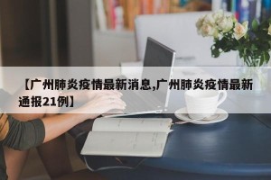 【广州肺炎疫情最新消息,广州肺炎疫情最新通报21例】