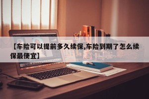 【车险可以提前多久续保,车险到期了怎么续保最便宜】
