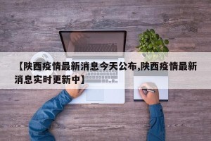 【陕西疫情最新消息今天公布,陕西疫情最新消息实时更新中】
