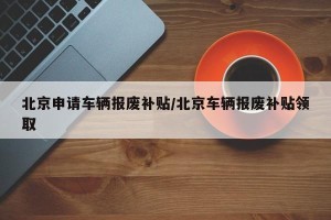 北京申请车辆报废补贴/北京车辆报废补贴领取