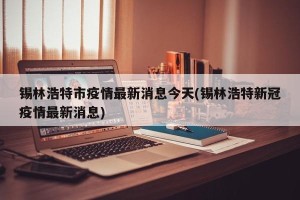 锡林浩特市疫情最新消息今天(锡林浩特新冠疫情最新消息)
