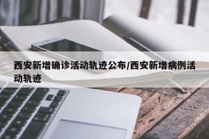 西安新增确诊活动轨迹公布/西安新增病例活动轨迹