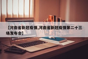 【河南省新冠疫情,河南省新冠疫情第二十三场发布会】