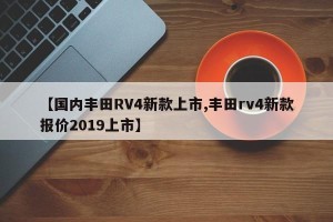 【国内丰田RV4新款上市,丰田rv4新款报价2019上市】