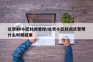 北京40小区封闭管控/北京小区封闭式管理什么时候结束