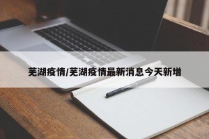 芜湖疫情/芜湖疫情最新消息今天新增