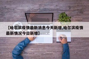 【哈尔滨疫情最新消息今天新增,哈尔滨疫情最新情况今日新增】