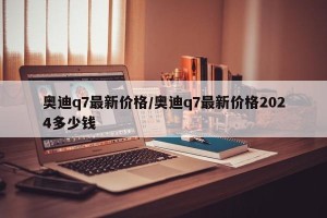 奥迪q7最新价格/奥迪q7最新价格2024多少钱