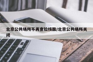 北京公共场所不再查验核酸/北京公共场所关闭