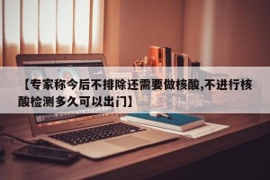 【专家称今后不排除还需要做核酸,不进行核酸检测多久可以出门】