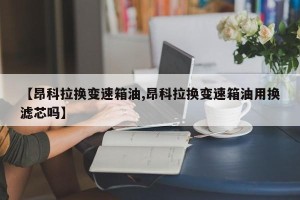 【昂科拉换变速箱油,昂科拉换变速箱油用换滤芯吗】