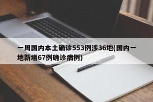 一周国内本土确诊553例涉36地(国内一地新增67例确诊病例)