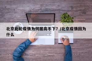 北京此轮疫情为何居高不下？/北京疫情因为什么