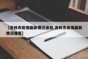 【吉林市疫情最新情况通报,吉林市疫情最新情况播报】