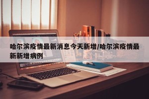 哈尔滨疫情最新消息今天新增/哈尔滨疫情最新新增病例