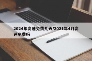 2024年高速免费几天/2021年4月高速免费吗