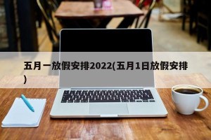 五月一放假安排2022(五月1日放假安排)