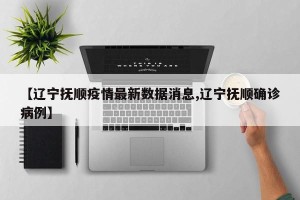 【辽宁抚顺疫情最新数据消息,辽宁抚顺确诊病例】