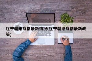 辽宁朝阳疫情最新情况(辽宁朝阳疫情最新政策)
