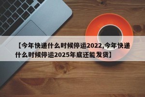 【今年快递什么时候停运2022,今年快递什么时候停运2025年底还能发货】