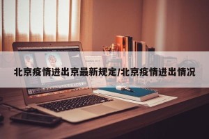 北京疫情进出京最新规定/北京疫情进出情况