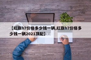 【红旗h7价格多少钱一辆,红旗h7价格多少钱一辆2021顶配】