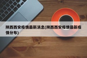 陕西西安疫情最新消息(陕西西安疫情最新疫情分布)