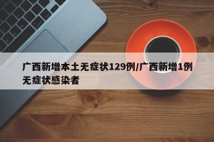 广西新增本土无症状129例/广西新增1例无症状感染者