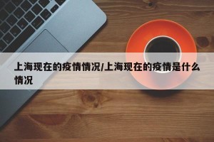 上海现在的疫情情况/上海现在的疫情是什么情况