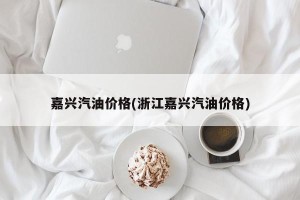 嘉兴汽油价格(浙江嘉兴汽油价格)
