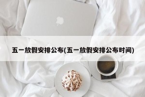 五一放假安排公布(五一放假安排公布时间)