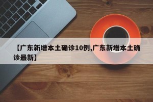 【广东新增本土确诊10例,广东新增本土确诊最新】