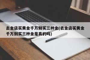 去金店买黄金千万别买三种金(去金店买黄金千万别买三种金是真的吗)