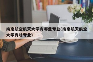 南京航空航天大学有哪些专业(南京航天航空大学有啥专业)