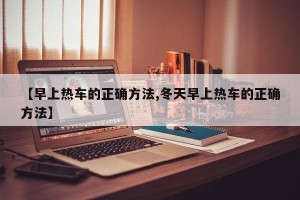 【早上热车的正确方法,冬天早上热车的正确方法】