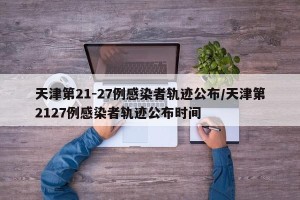 天津第21-27例感染者轨迹公布/天津第2127例感染者轨迹公布时间