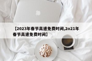 【2023年春节高速免费时间,2o21年春节高速免费时间】