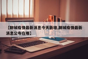 【聊城疫情最新消息今天新增,聊城疫情最新消息公布在哪】