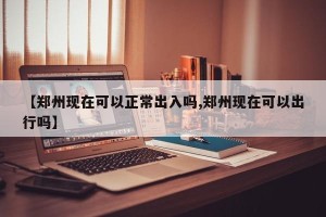 【郑州现在可以正常出入吗,郑州现在可以出行吗】