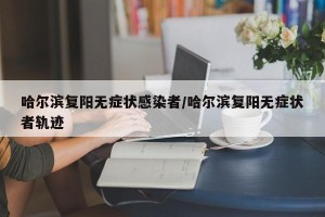 哈尔滨复阳无症状感染者/哈尔滨复阳无症状者轨迹