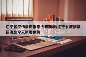 辽宁省疫情最新消息今天新增/辽宁省疫情最新消息今天新增病例