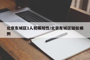 北京东城区1人初筛阳性/北京东城区疑似病例