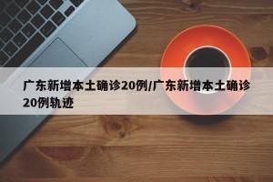 广东新增本土确诊20例/广东新增本土确诊20例轨迹