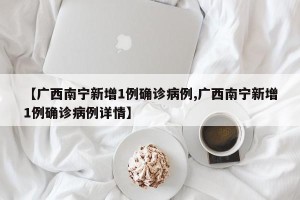 【广西南宁新增1例确诊病例,广西南宁新增1例确诊病例详情】