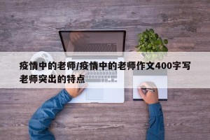 疫情中的老师/疫情中的老师作文400字写老师突出的特点