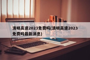 清明高速2023免费吗(清明高速2023免费吗最新消息)