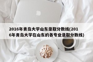 2016年青岛大学山东录取分数线(2016年青岛大学在山东的各专业录取分数线)